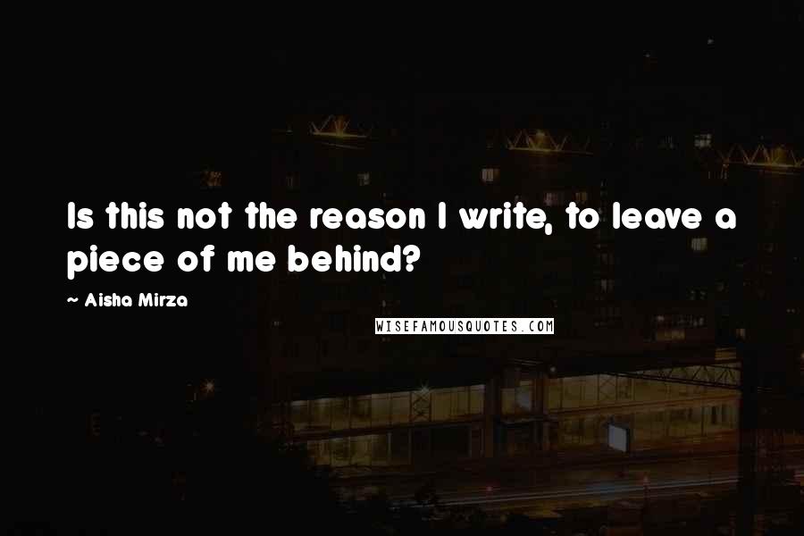 Aisha Mirza Quotes: Is this not the reason I write, to leave a piece of me behind?