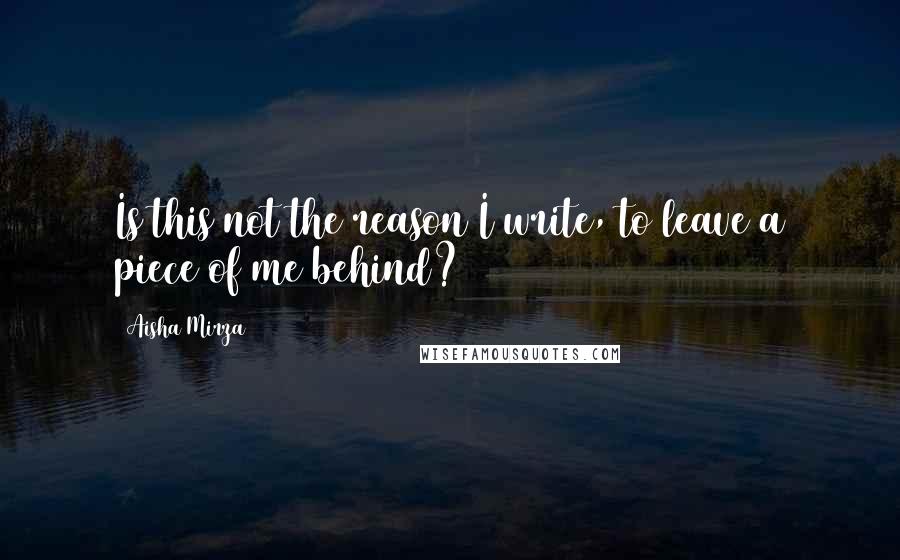 Aisha Mirza Quotes: Is this not the reason I write, to leave a piece of me behind?