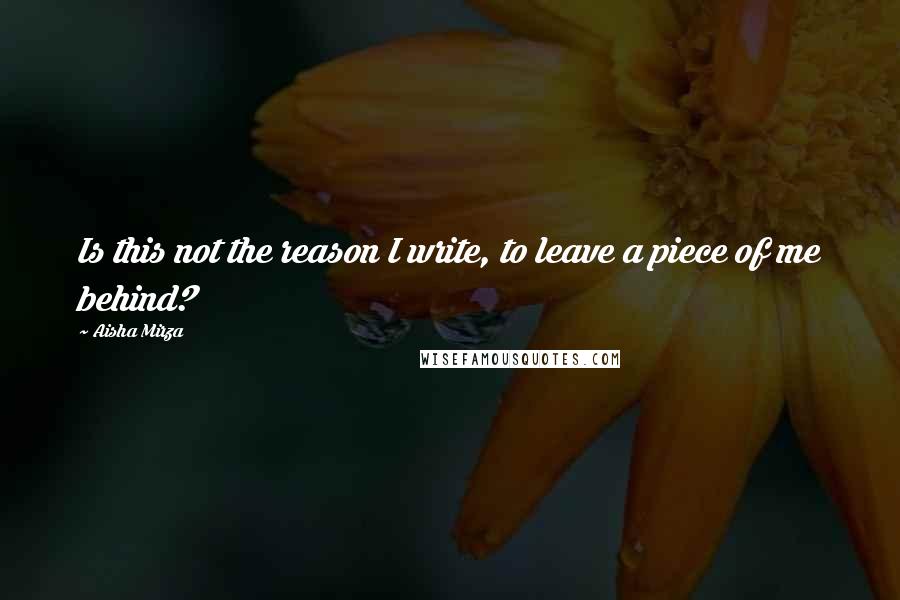 Aisha Mirza Quotes: Is this not the reason I write, to leave a piece of me behind?