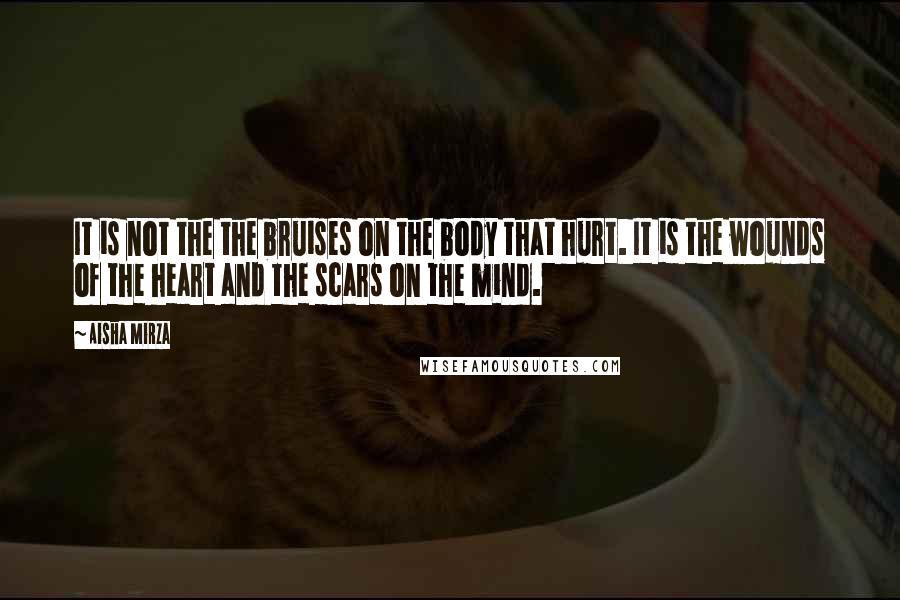 Aisha Mirza Quotes: It is not the the bruises on the body that hurt. It is the wounds of the heart and the scars on the mind.