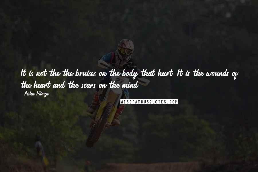 Aisha Mirza Quotes: It is not the the bruises on the body that hurt. It is the wounds of the heart and the scars on the mind.