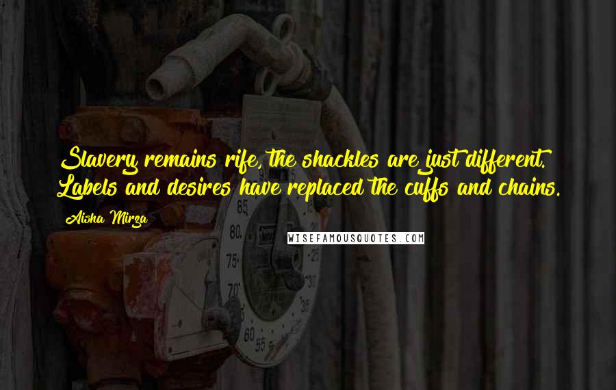 Aisha Mirza Quotes: Slavery remains rife, the shackles are just different. Labels and desires have replaced the cuffs and chains.