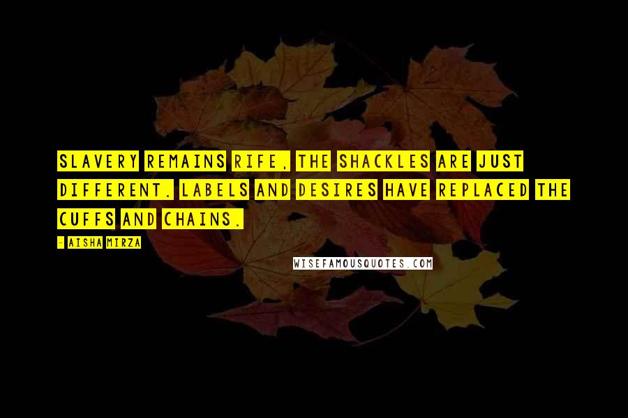 Aisha Mirza Quotes: Slavery remains rife, the shackles are just different. Labels and desires have replaced the cuffs and chains.