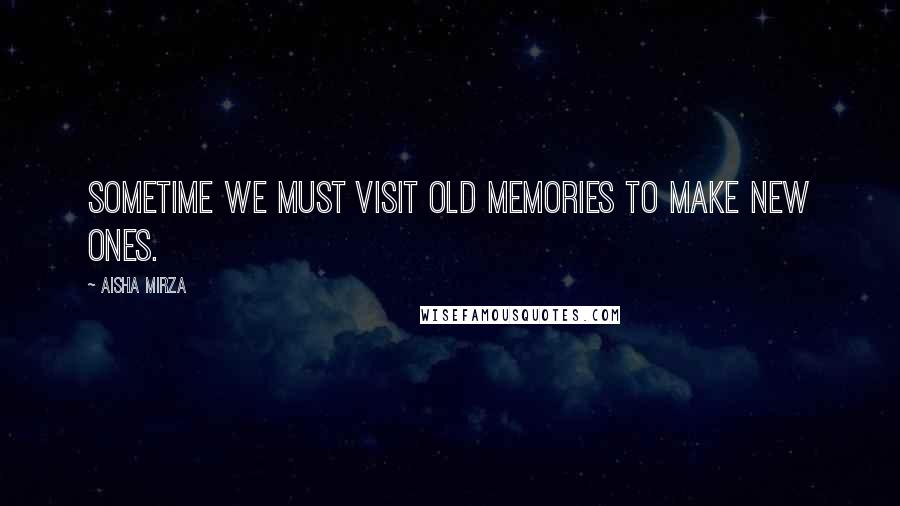 Aisha Mirza Quotes: Sometime we must visit old memories to make new ones.