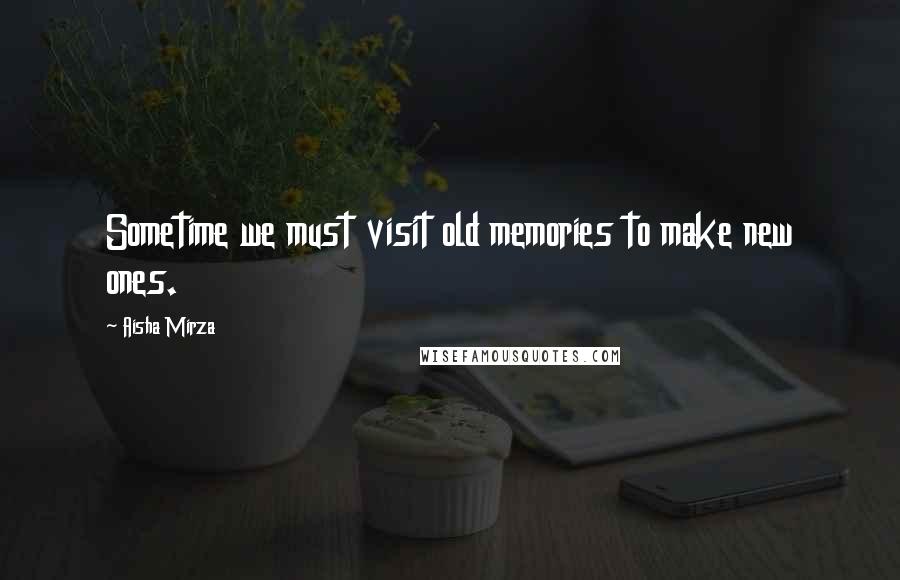 Aisha Mirza Quotes: Sometime we must visit old memories to make new ones.