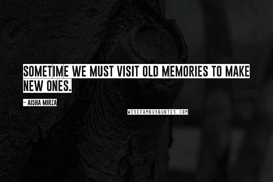 Aisha Mirza Quotes: Sometime we must visit old memories to make new ones.