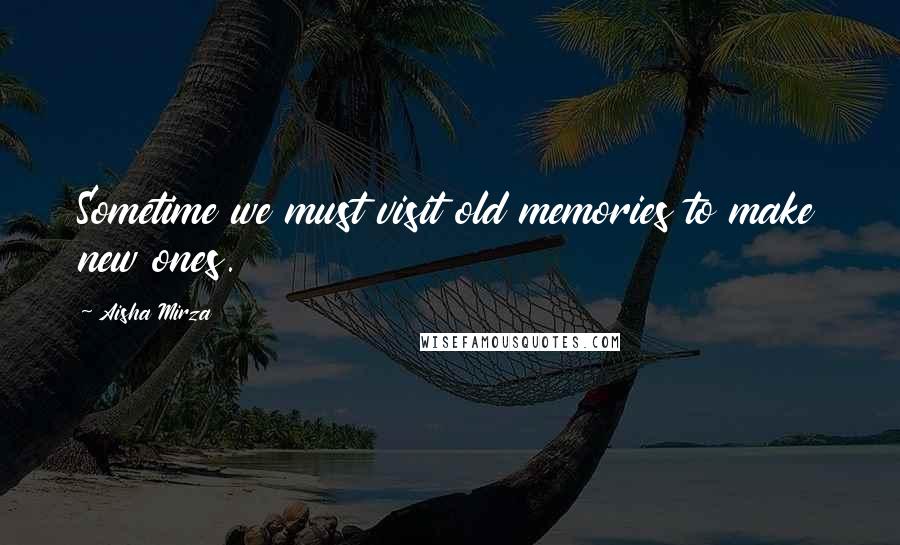 Aisha Mirza Quotes: Sometime we must visit old memories to make new ones.