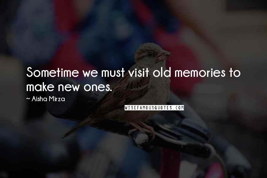 Aisha Mirza Quotes: Sometime we must visit old memories to make new ones.