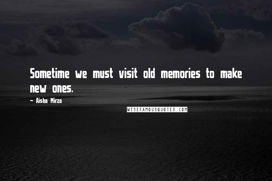 Aisha Mirza Quotes: Sometime we must visit old memories to make new ones.