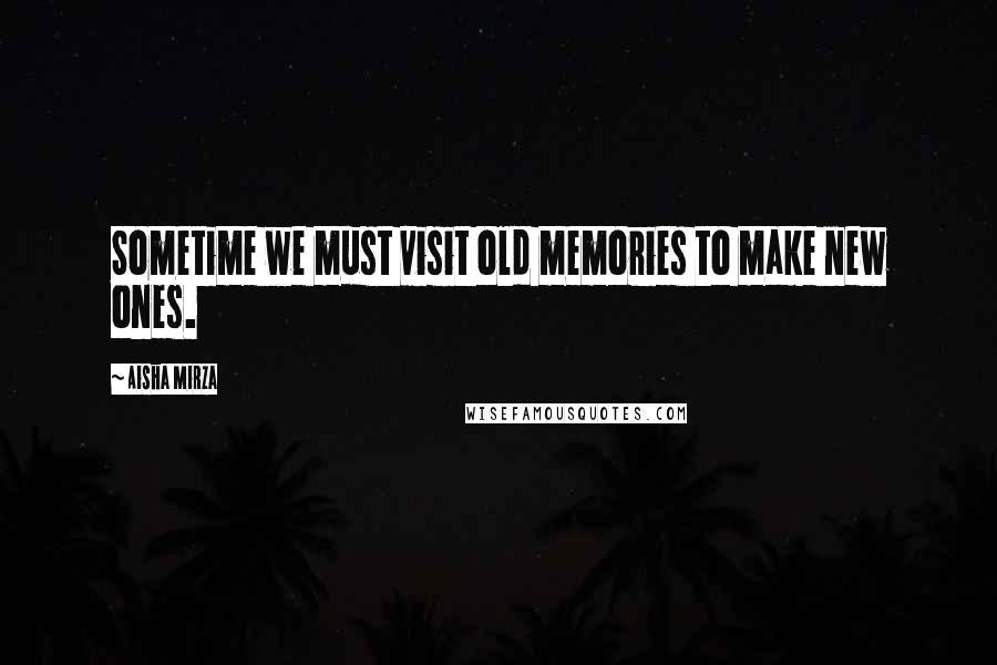 Aisha Mirza Quotes: Sometime we must visit old memories to make new ones.