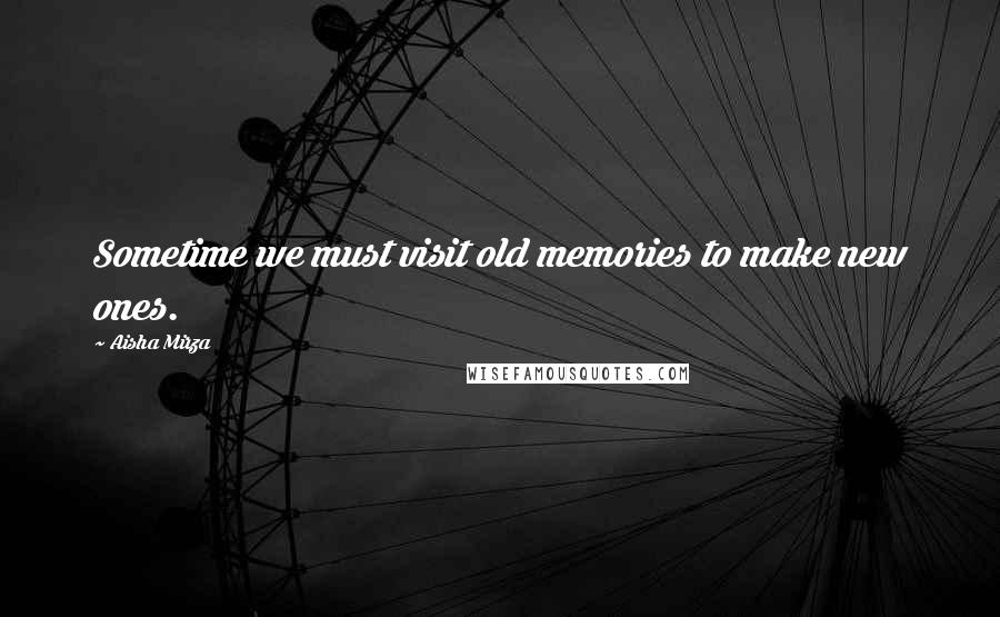 Aisha Mirza Quotes: Sometime we must visit old memories to make new ones.