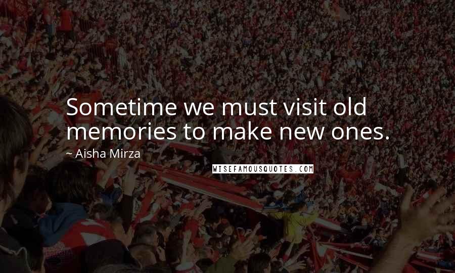 Aisha Mirza Quotes: Sometime we must visit old memories to make new ones.