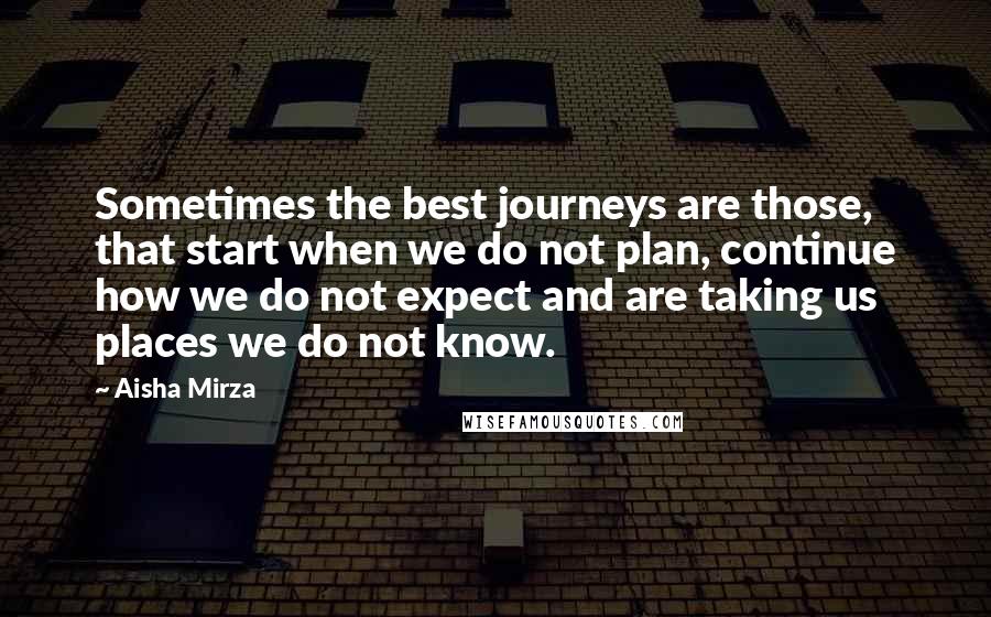Aisha Mirza Quotes: Sometimes the best journeys are those, that start when we do not plan, continue how we do not expect and are taking us places we do not know.