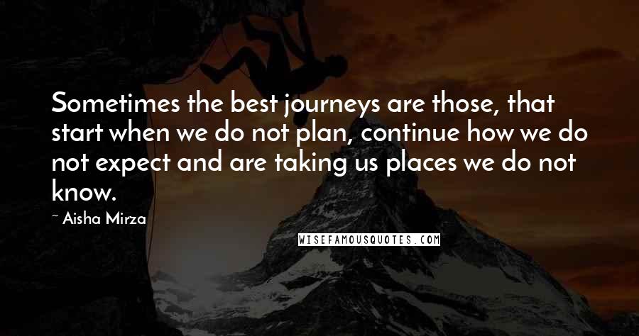 Aisha Mirza Quotes: Sometimes the best journeys are those, that start when we do not plan, continue how we do not expect and are taking us places we do not know.