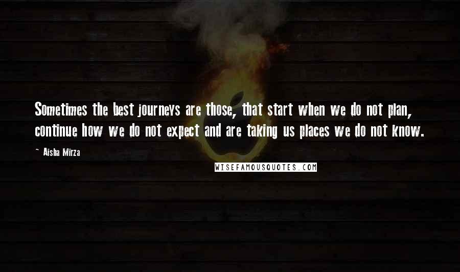 Aisha Mirza Quotes: Sometimes the best journeys are those, that start when we do not plan, continue how we do not expect and are taking us places we do not know.