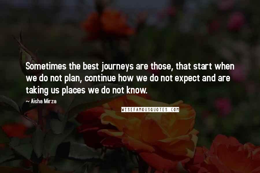 Aisha Mirza Quotes: Sometimes the best journeys are those, that start when we do not plan, continue how we do not expect and are taking us places we do not know.