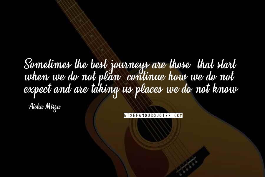 Aisha Mirza Quotes: Sometimes the best journeys are those, that start when we do not plan, continue how we do not expect and are taking us places we do not know.