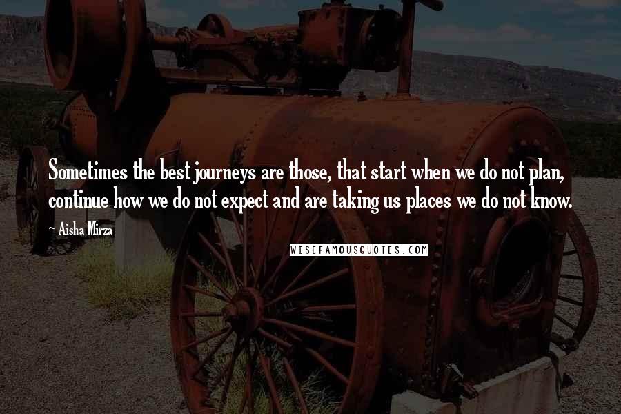 Aisha Mirza Quotes: Sometimes the best journeys are those, that start when we do not plan, continue how we do not expect and are taking us places we do not know.