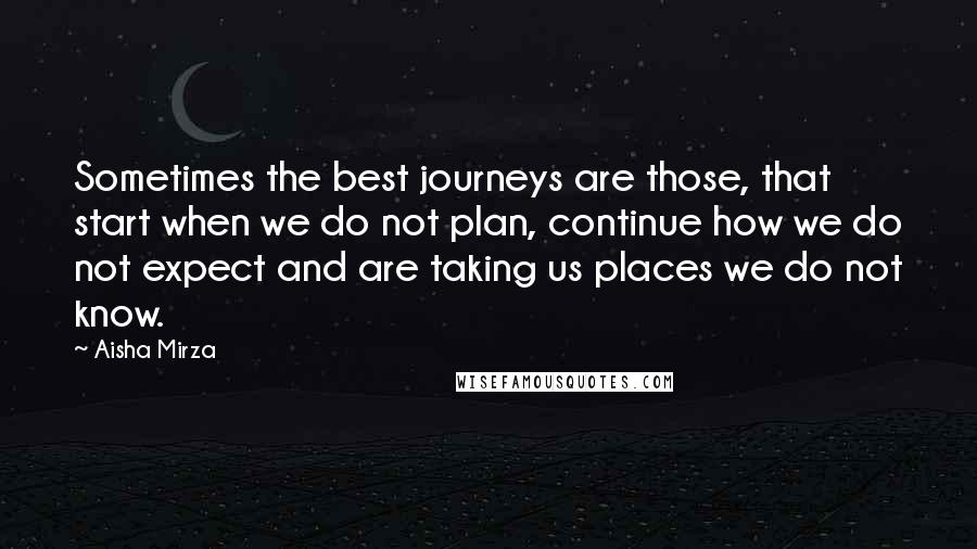 Aisha Mirza Quotes: Sometimes the best journeys are those, that start when we do not plan, continue how we do not expect and are taking us places we do not know.