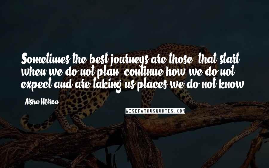 Aisha Mirza Quotes: Sometimes the best journeys are those, that start when we do not plan, continue how we do not expect and are taking us places we do not know.