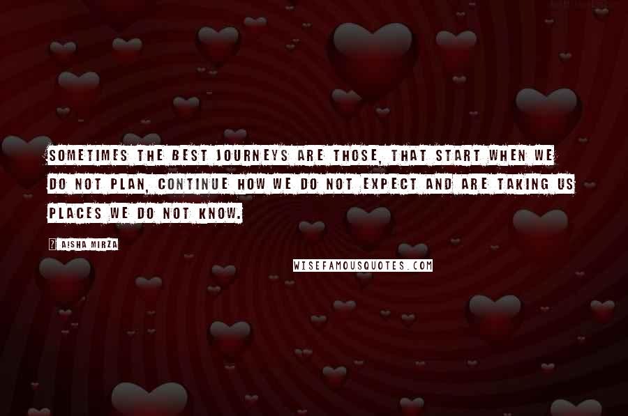 Aisha Mirza Quotes: Sometimes the best journeys are those, that start when we do not plan, continue how we do not expect and are taking us places we do not know.