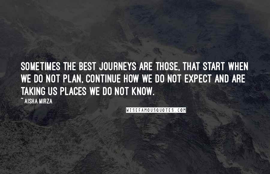 Aisha Mirza Quotes: Sometimes the best journeys are those, that start when we do not plan, continue how we do not expect and are taking us places we do not know.