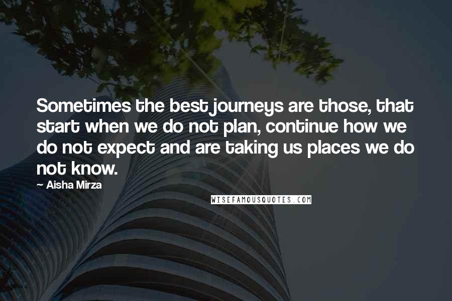 Aisha Mirza Quotes: Sometimes the best journeys are those, that start when we do not plan, continue how we do not expect and are taking us places we do not know.