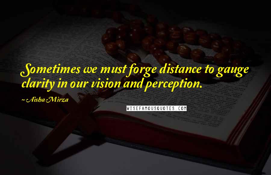 Aisha Mirza Quotes: Sometimes we must forge distance to gauge clarity in our vision and perception.