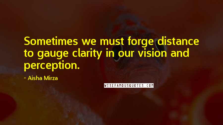 Aisha Mirza Quotes: Sometimes we must forge distance to gauge clarity in our vision and perception.