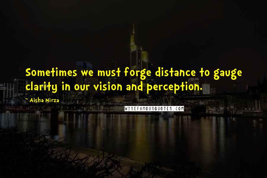 Aisha Mirza Quotes: Sometimes we must forge distance to gauge clarity in our vision and perception.