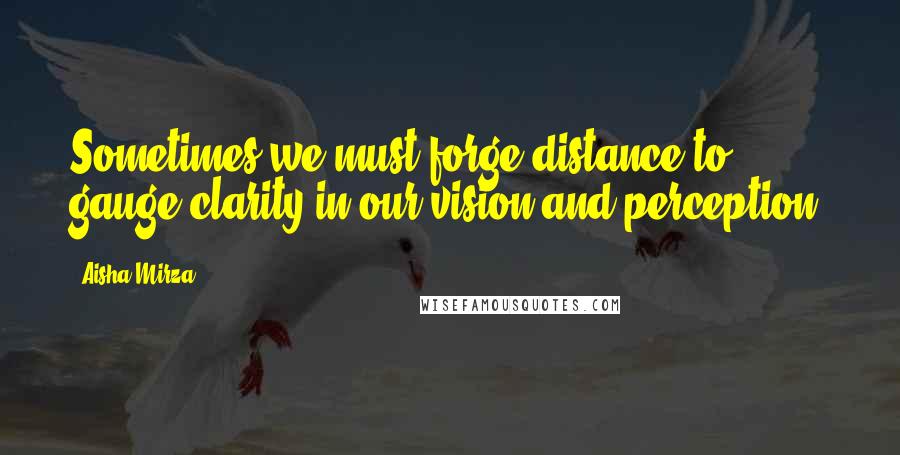 Aisha Mirza Quotes: Sometimes we must forge distance to gauge clarity in our vision and perception.