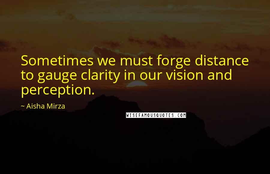 Aisha Mirza Quotes: Sometimes we must forge distance to gauge clarity in our vision and perception.