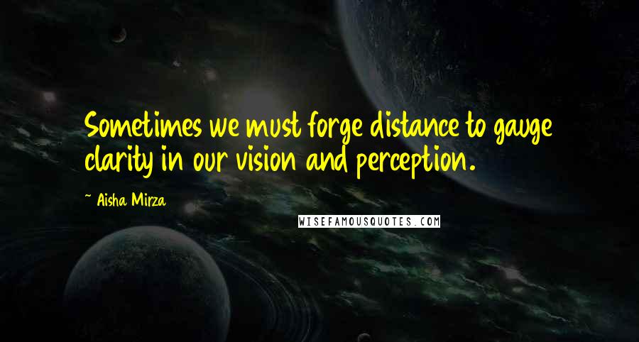 Aisha Mirza Quotes: Sometimes we must forge distance to gauge clarity in our vision and perception.