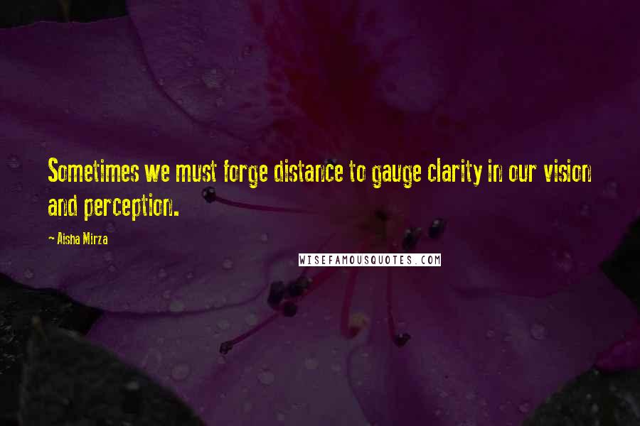 Aisha Mirza Quotes: Sometimes we must forge distance to gauge clarity in our vision and perception.