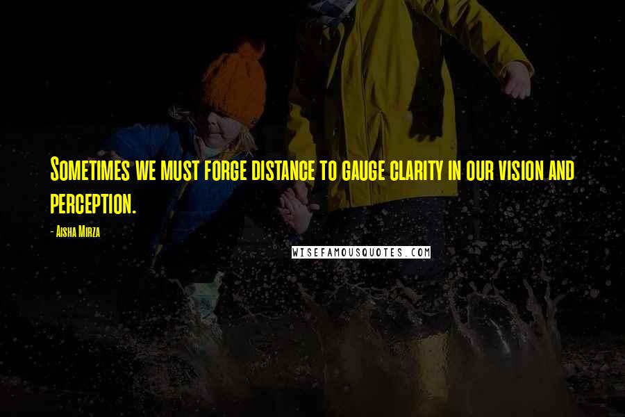 Aisha Mirza Quotes: Sometimes we must forge distance to gauge clarity in our vision and perception.