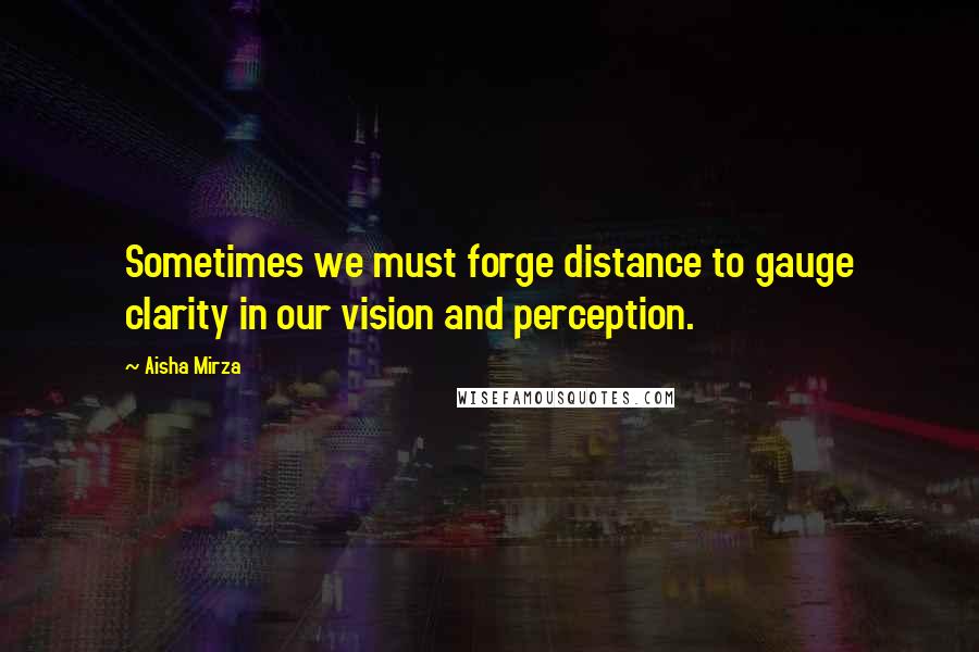 Aisha Mirza Quotes: Sometimes we must forge distance to gauge clarity in our vision and perception.