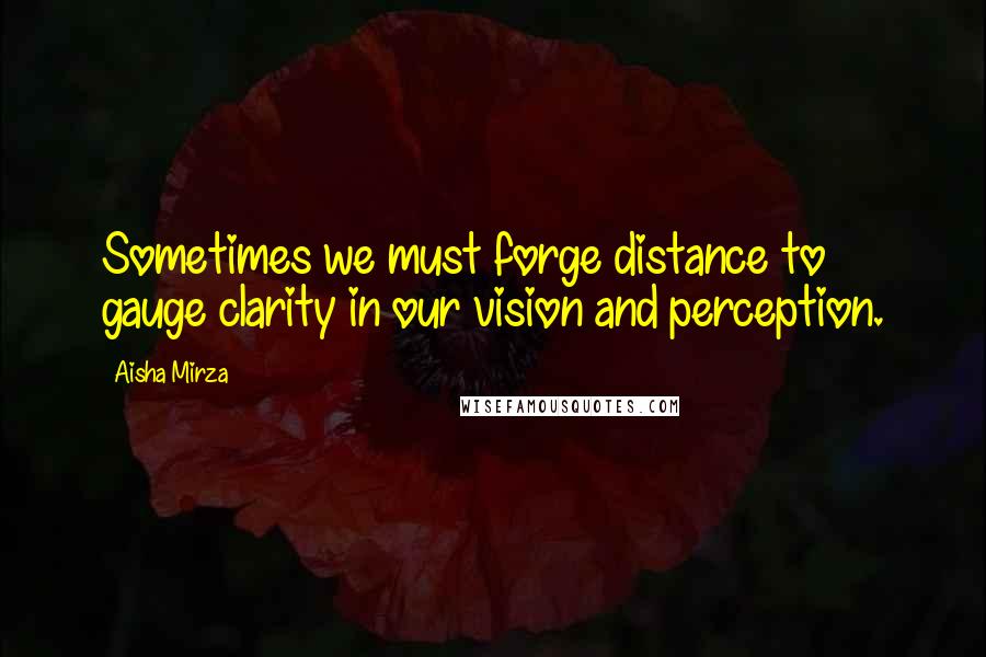 Aisha Mirza Quotes: Sometimes we must forge distance to gauge clarity in our vision and perception.