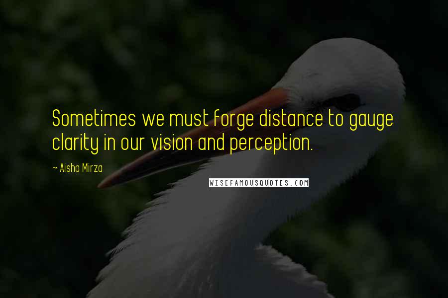 Aisha Mirza Quotes: Sometimes we must forge distance to gauge clarity in our vision and perception.