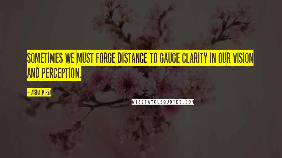 Aisha Mirza Quotes: Sometimes we must forge distance to gauge clarity in our vision and perception.