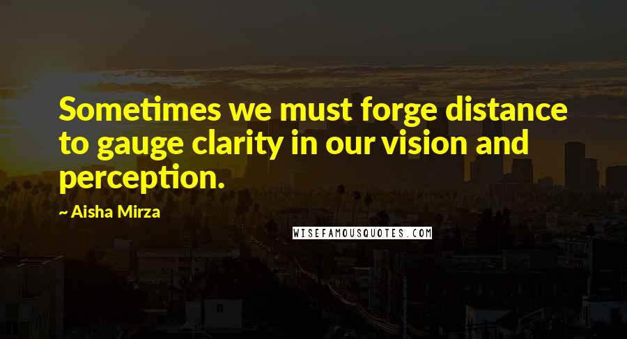 Aisha Mirza Quotes: Sometimes we must forge distance to gauge clarity in our vision and perception.