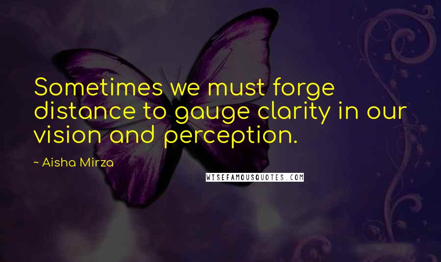 Aisha Mirza Quotes: Sometimes we must forge distance to gauge clarity in our vision and perception.