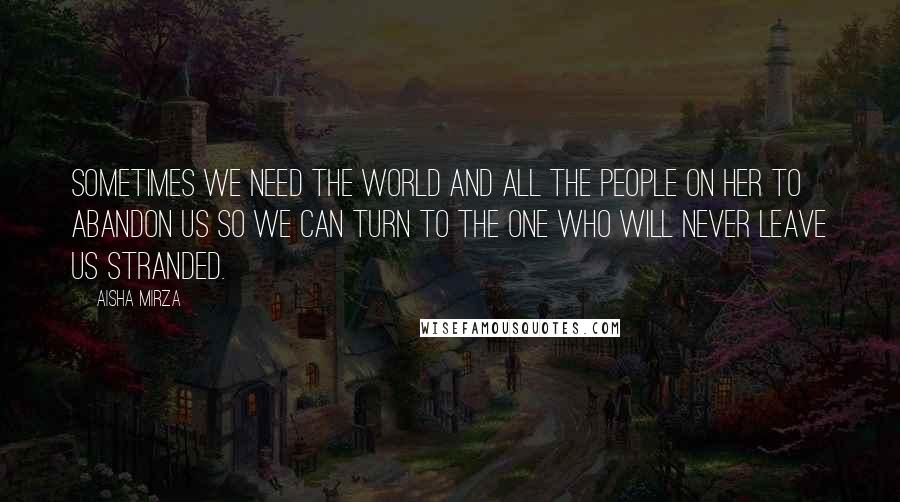 Aisha Mirza Quotes: sometimes we need the world and all the people on her to abandon us so we can turn to the One who will never leave us stranded.