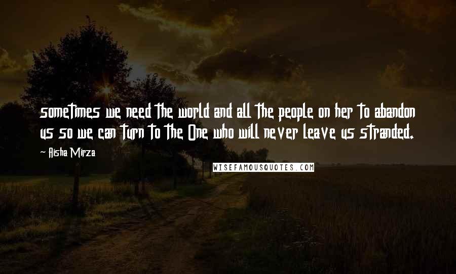 Aisha Mirza Quotes: sometimes we need the world and all the people on her to abandon us so we can turn to the One who will never leave us stranded.