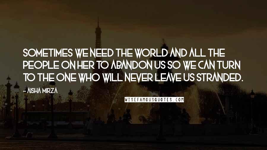 Aisha Mirza Quotes: sometimes we need the world and all the people on her to abandon us so we can turn to the One who will never leave us stranded.
