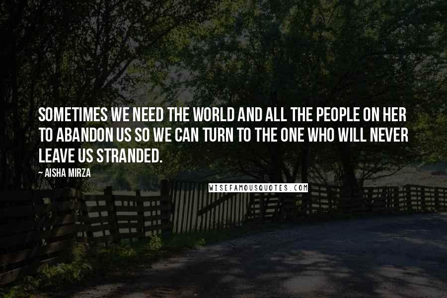 Aisha Mirza Quotes: sometimes we need the world and all the people on her to abandon us so we can turn to the One who will never leave us stranded.