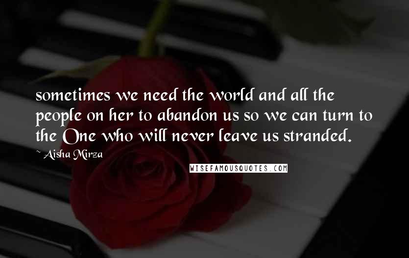 Aisha Mirza Quotes: sometimes we need the world and all the people on her to abandon us so we can turn to the One who will never leave us stranded.