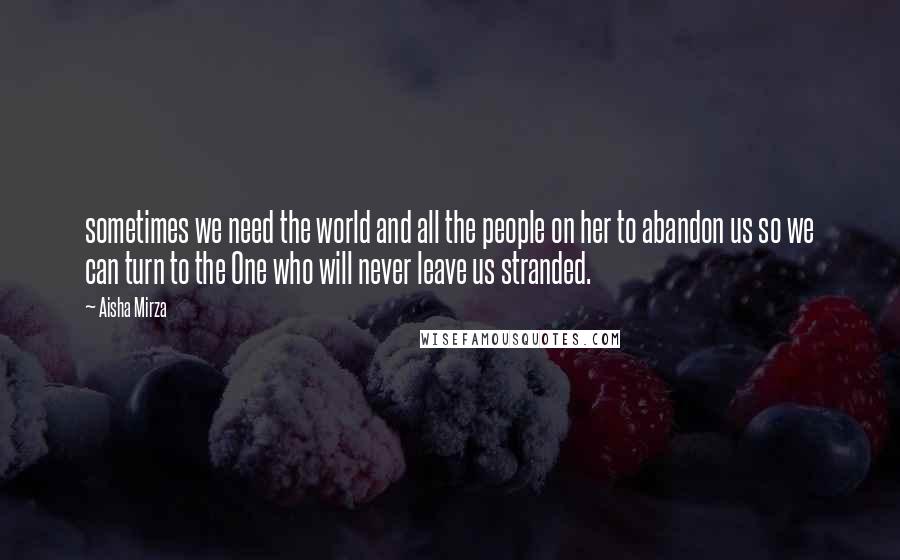 Aisha Mirza Quotes: sometimes we need the world and all the people on her to abandon us so we can turn to the One who will never leave us stranded.