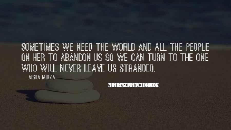 Aisha Mirza Quotes: sometimes we need the world and all the people on her to abandon us so we can turn to the One who will never leave us stranded.