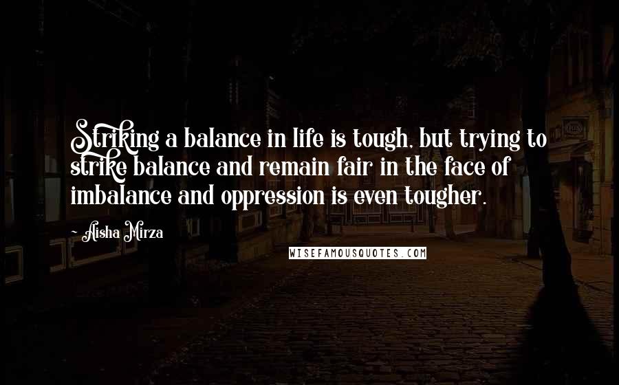 Aisha Mirza Quotes: Striking a balance in life is tough, but trying to strike balance and remain fair in the face of imbalance and oppression is even tougher.