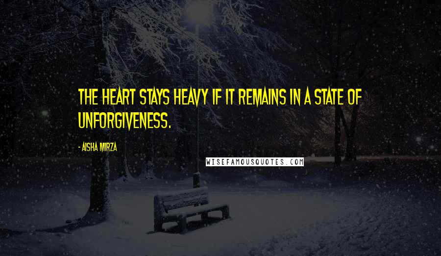 Aisha Mirza Quotes: The heart stays heavy if it remains in a state of unforgiveness.